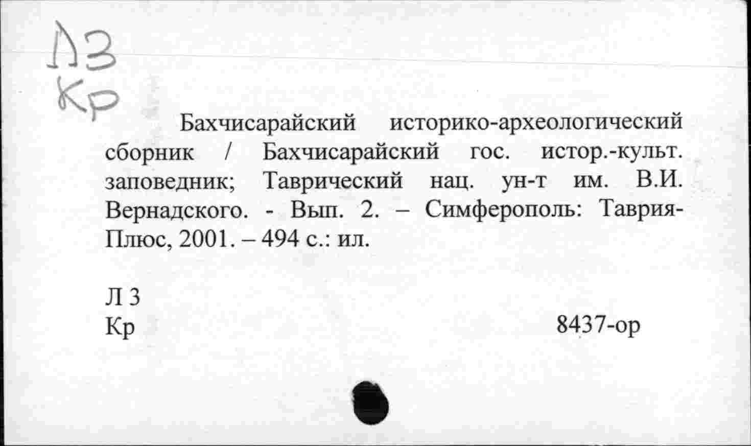 ﻿Kp
Бахчисарайский историко-археологический
сборник / Бахчисарайский гос. истор.-культ. заповедник; Таврический нац. ун-т им. В.И. Вернадского. - Вып. 2. — Симферополь: Таврия-Плюс, 2001.-494 с.: ил.
ЛЗ
Кр
8437-ор